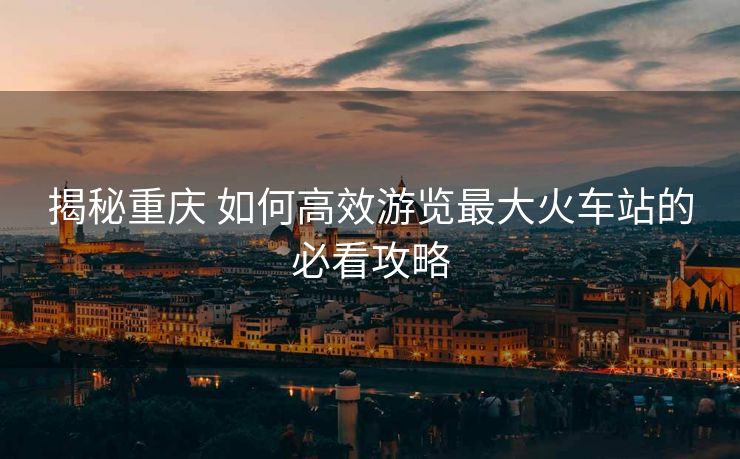 揭秘重慶 如何高效游覽最大火車站的必看攻略