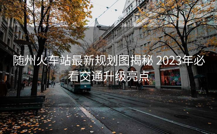 隨州火車站最新規(guī)劃圖揭秘 2023年必看交通升級亮點