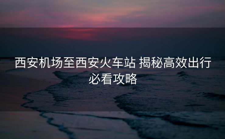 西安機場至西安火車站 揭秘高效出行必看攻略