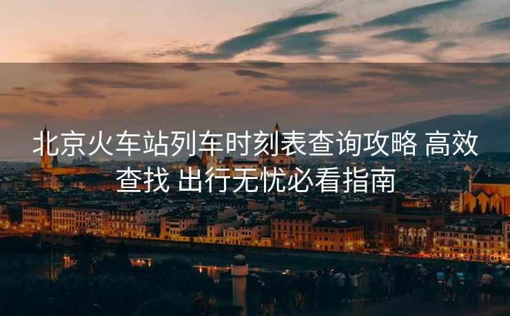 北京火車站列車時(shí)刻表查詢攻略 高效查找 出行無(wú)憂必看指南