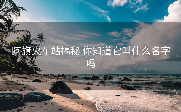 阿旗火車站揭秘 你知道它叫什么名字嗎