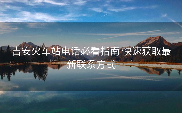 吉安火車站電話必看指南 快速獲取最新聯(lián)系方式