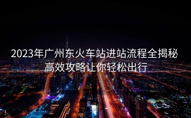 2023年廣州東火車站進站流程全揭秘 高效攻略讓你輕松出行