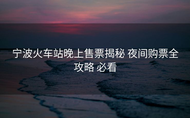寧波火車站晚上售票揭秘 夜間購票全攻略 必看