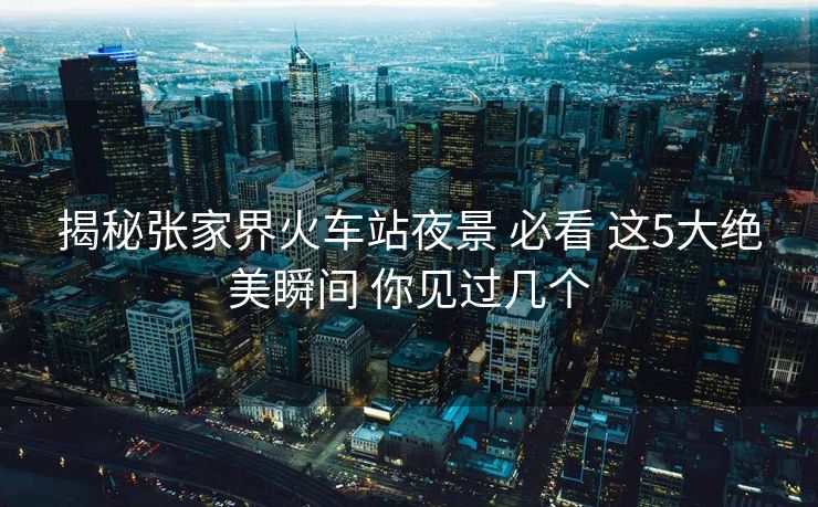 揭秘張家界火車(chē)站夜景 必看 這5大絕美瞬間 你見(jiàn)過(guò)幾個(gè)