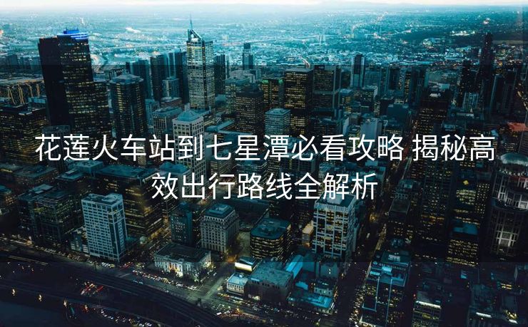 花蓮火車站到七星潭必看攻略 揭秘高效出行路線全解析