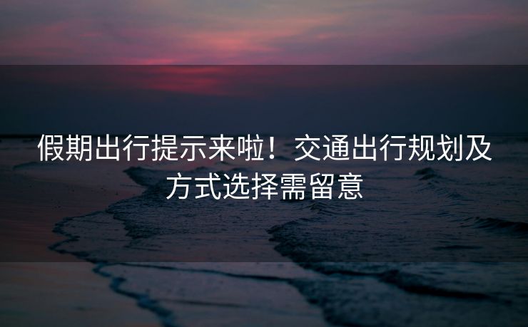 假期出行提示來啦！交通出行規(guī)劃及方式選擇需留意