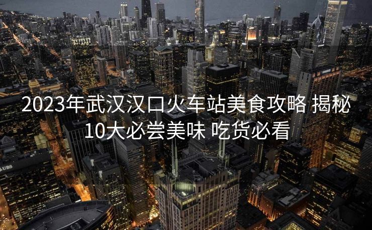 2023年武漢漢口火車站美食攻略 揭秘10大必嘗美味 吃貨必看