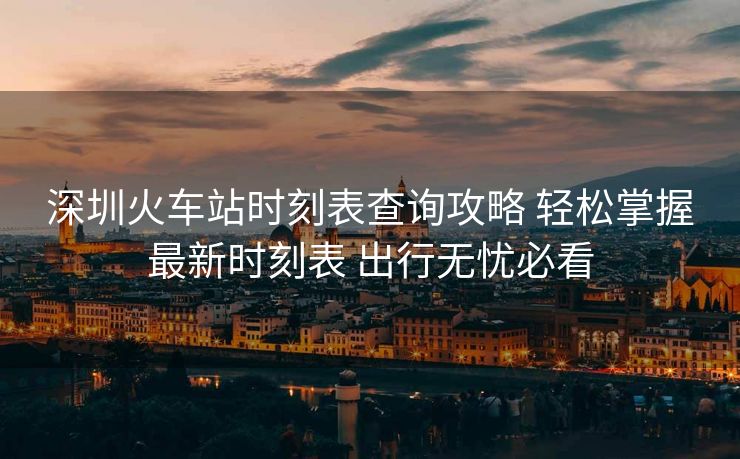 深圳火車站時(shí)刻表查詢攻略 輕松掌握最新時(shí)刻表 出行無憂必看