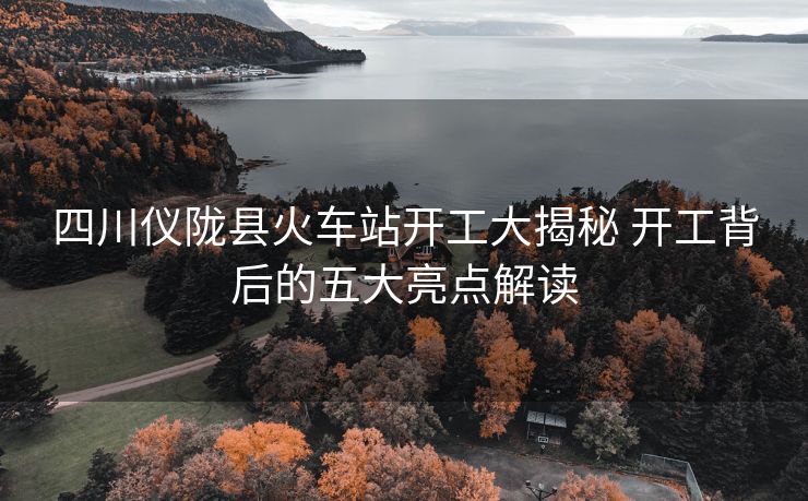 四川儀隴縣火車站開工大揭秘 開工背后的五大亮點(diǎn)解讀