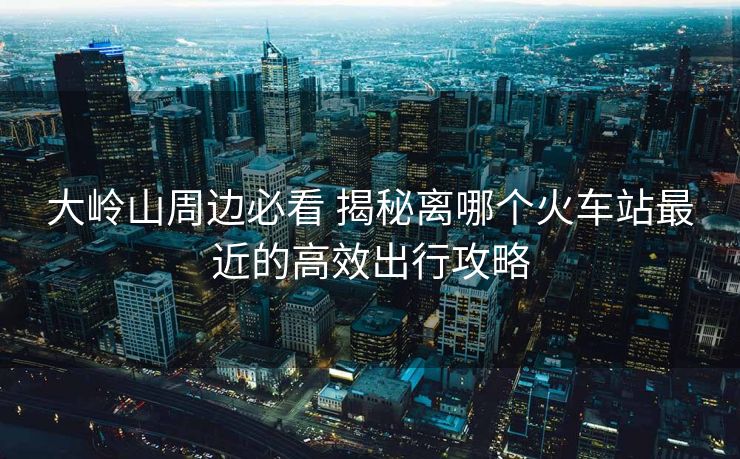 大嶺山周邊必看 揭秘離哪個火車站最近的高效出行攻略