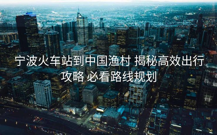 寧波火車站到中國(guó)漁村 揭秘高效出行攻略 必看路線規(guī)劃