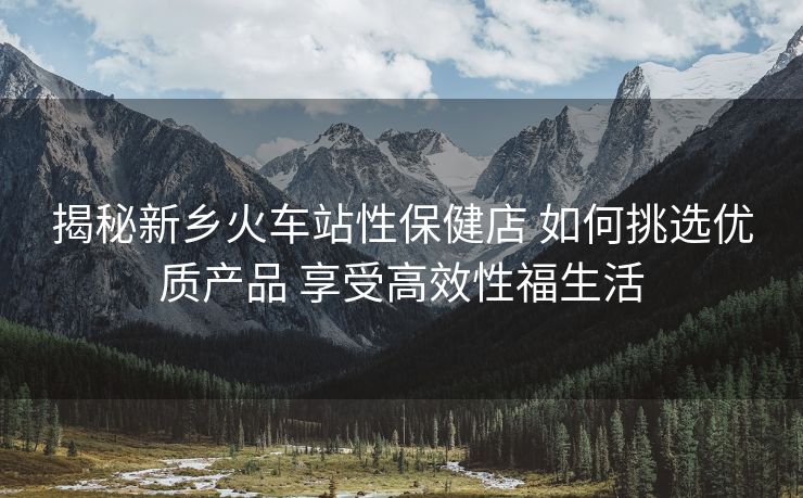 揭秘新鄉(xiāng)火車站性保健店 如何挑選優(yōu)質(zhì)產(chǎn)品 享受高效性福生活