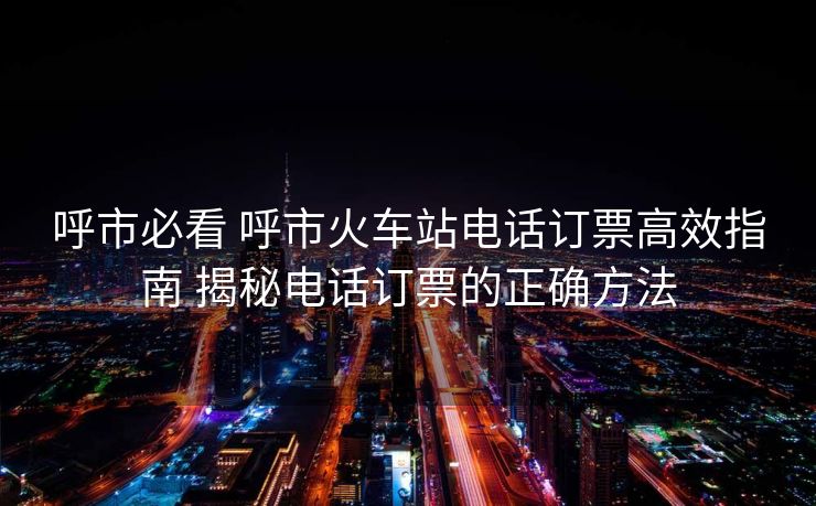 呼市必看 呼市火車站電話訂票高效指南 揭秘電話訂票的正確方法