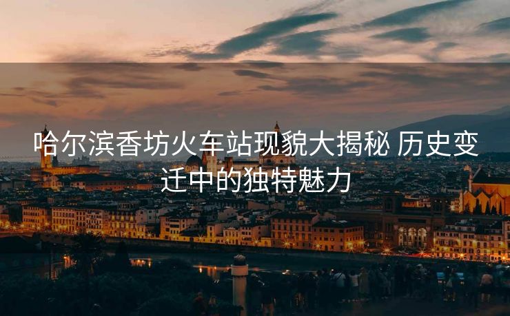 哈爾濱香坊火車站現(xiàn)貌大揭秘 歷史變遷中的獨特魅力