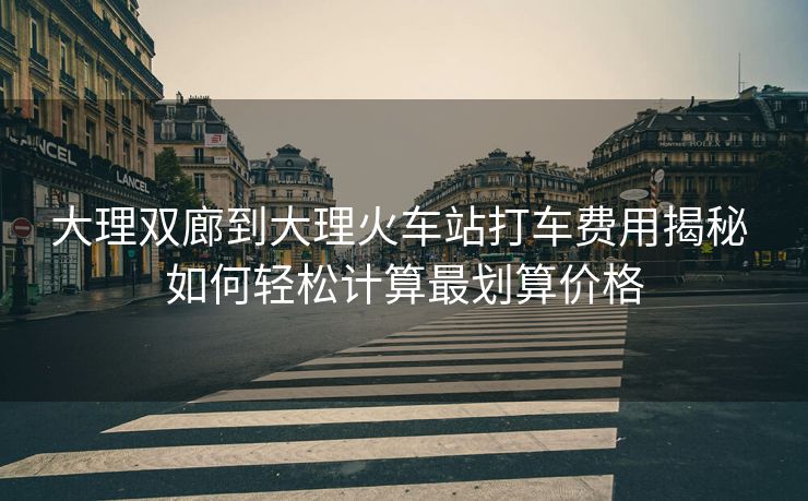 大理雙廊到大理火車站打車費用揭秘 如何輕松計算最劃算價格 大理雙廊到大理火車站打車費用揭秘 如何輕松計算最劃算價格