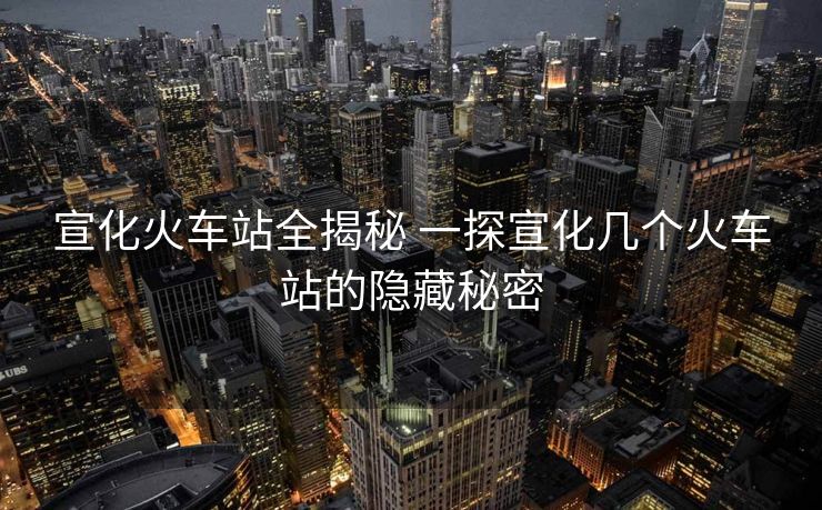 宣化火車站全揭秘 一探宣化幾個(gè)火車站的隱藏秘密