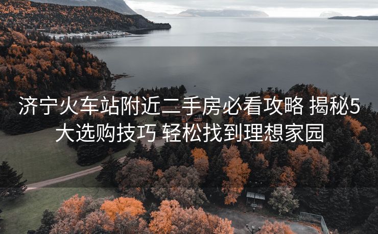 濟寧火車站附近二手房必看攻略 揭秘5大選購技巧 輕松找到理想家園