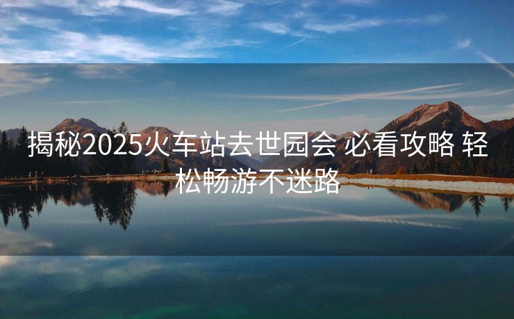 揭秘2025火車(chē)站去世園會(huì) 必看攻略 輕松暢游不迷路