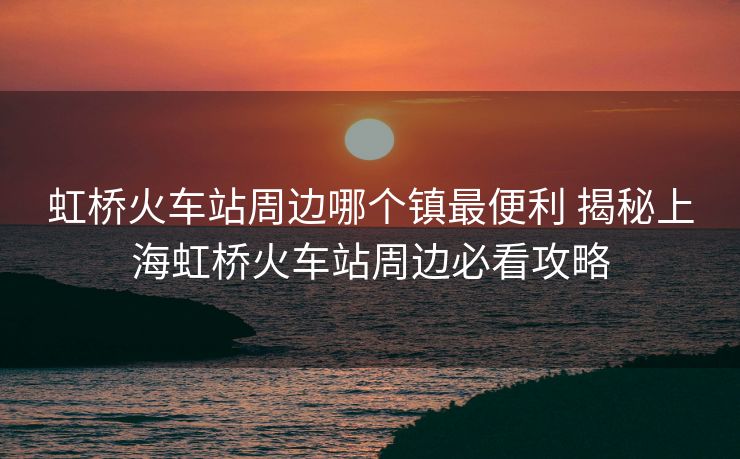 虹橋火車站周邊哪個(gè)鎮(zhèn)最便利 揭秘上海虹橋火車站周邊必看攻略