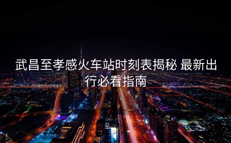 武昌至孝感火車站時刻表揭秘 最新出行必看指南