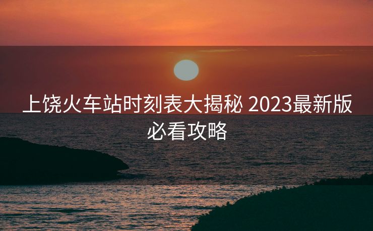 上饒火車站時(shí)刻表大揭秘 2023最新版必看攻略