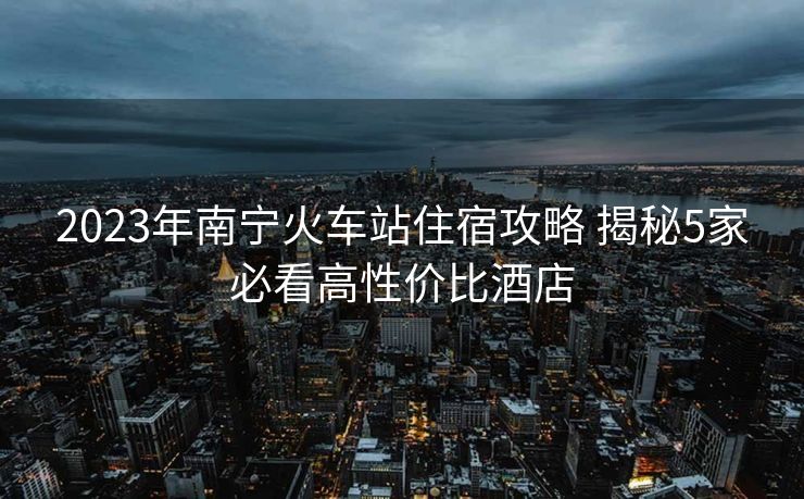 2023年南寧火車站住宿攻略 揭秘5家必看高性價比酒店