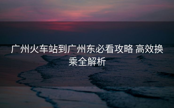 廣州火車(chē)站到廣州東必看攻略 高效換乘全解析 廣州火車(chē)站到廣州東必看攻略 高效換乘全解析