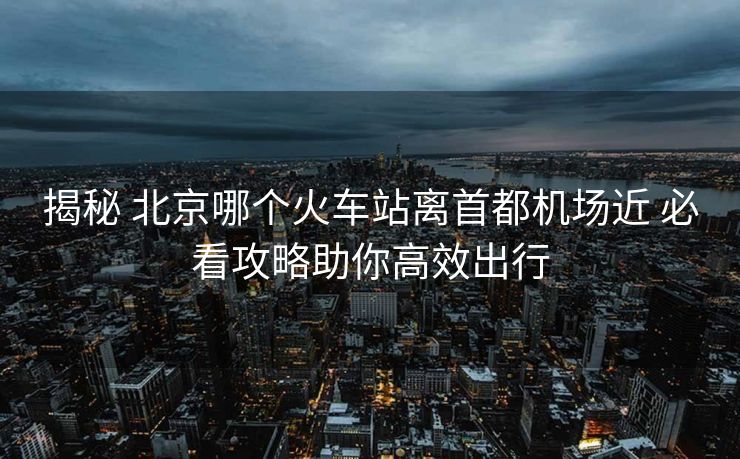 揭秘 北京哪個火車站離首都機場近 必看攻略助你高效出行