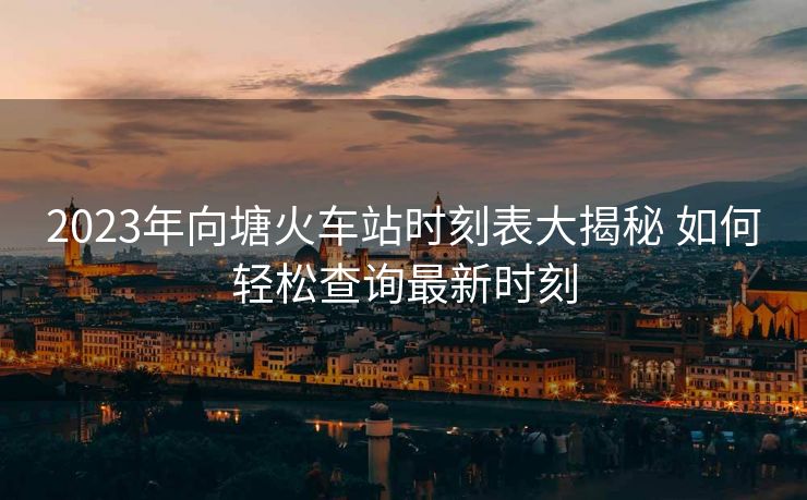 2023年向塘火車(chē)站時(shí)刻表大揭秘 如何輕松查詢最新時(shí)刻