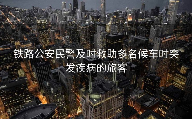 鐵路公安民警及時救助多名候車時突發(fā)疾病的旅客