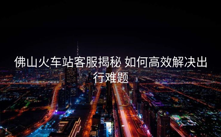 佛山火車(chē)站客服揭秘 如何高效解決出行難題