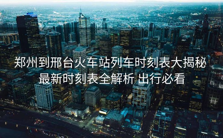 鄭州到邢臺火車站列車時刻表大揭秘 最新時刻表全解析 出行必看