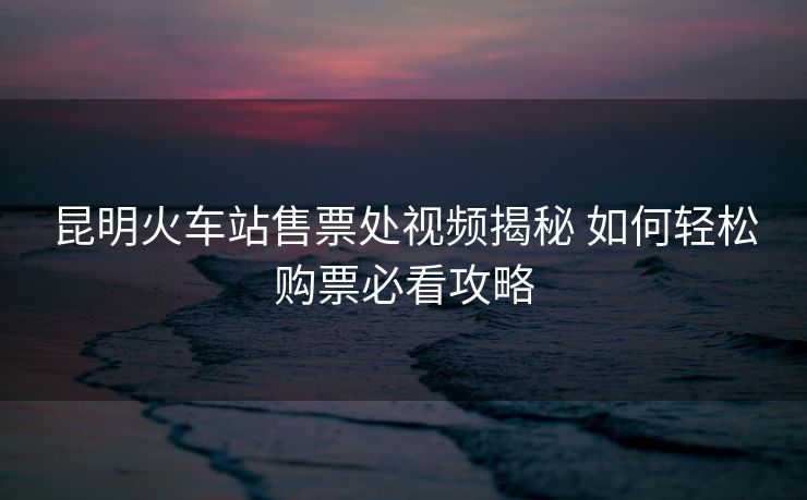 昆明火車站售票處視頻揭秘 如何輕松購票必看攻略