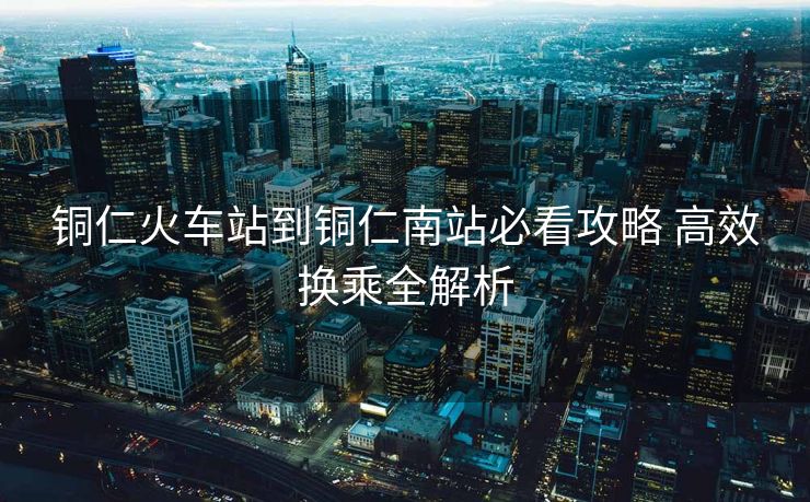 銅仁火車站到銅仁南站必看攻略 高效換乘全解析