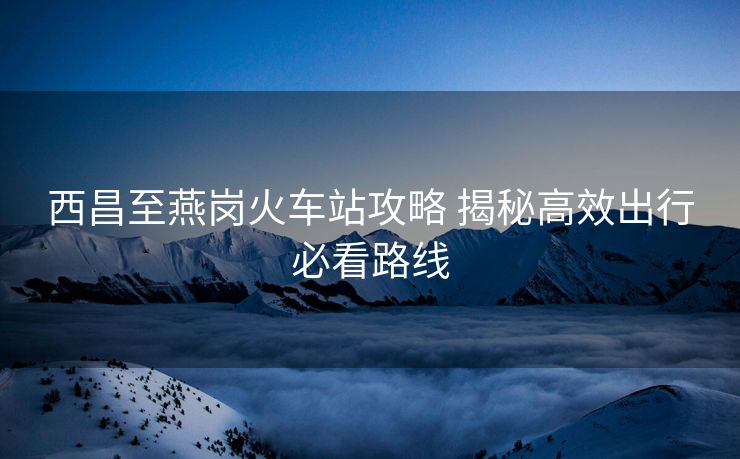 西昌至燕崗火車站攻略 揭秘高效出行必看路線