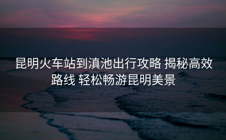 昆明火車(chē)站到滇池出行攻略 揭秘高效路線 輕松暢游昆明美景 昆明火車(chē)站到滇池出行攻略 揭秘高效路線 輕松暢游昆明美景