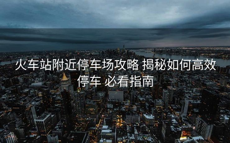 火車站附近停車場(chǎng)攻略 揭秘如何高效停車 必看指南