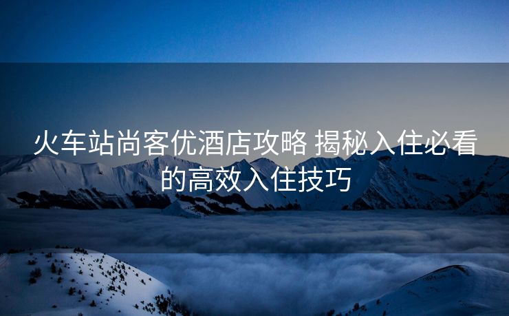 火車站尚客優(yōu)酒店攻略 揭秘入住必看的高效入住技巧