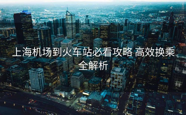 上海機(jī)場(chǎng)到火車站必看攻略 高效換乘全解析