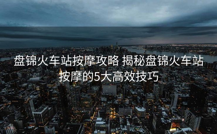 盤錦火車站按摩攻略 揭秘盤錦火車站按摩的5大高效技巧