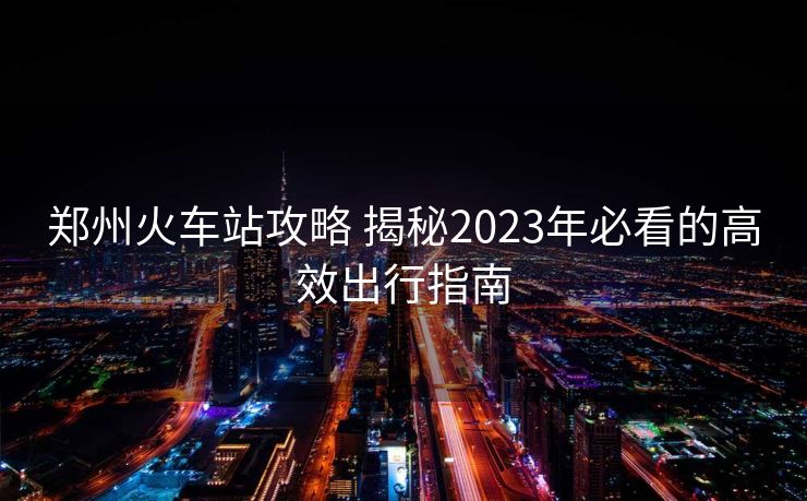 鄭州火車站攻略 揭秘2023年必看的高效出行指南