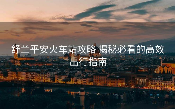 舒蘭平安火車(chē)站攻略 揭秘必看的高效出行指南