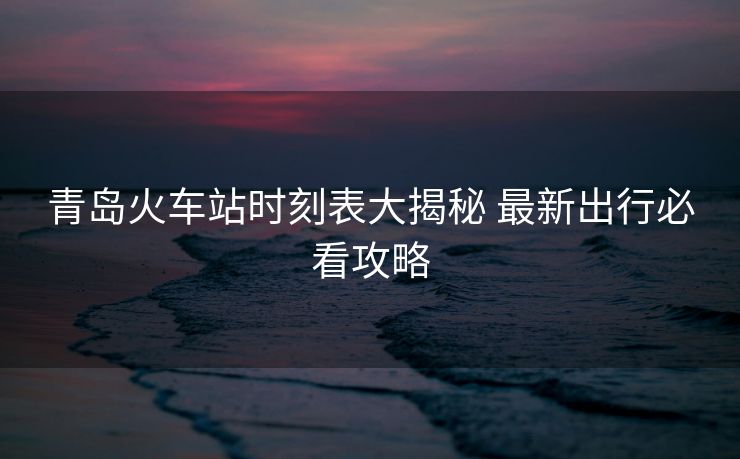 青島火車站時刻表大揭秘 最新出行必看攻略
