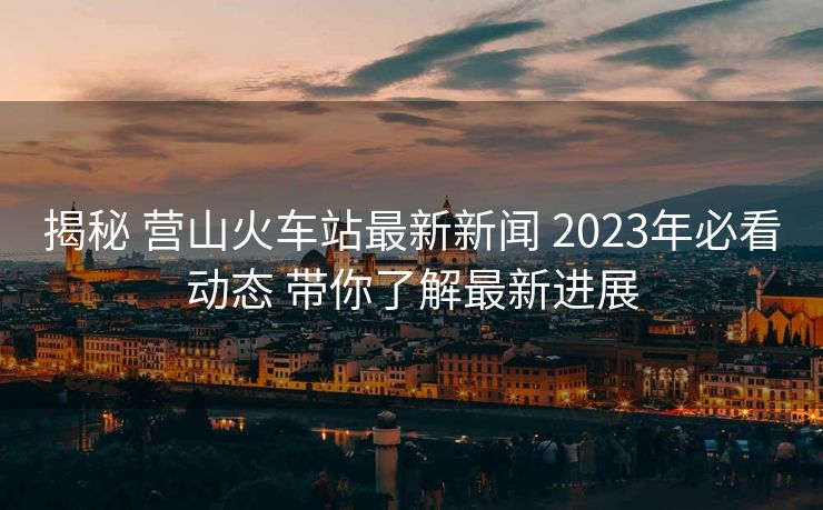 揭秘 營山火車站最新新聞 2023年必看動(dòng)態(tài) 帶你了解最新進(jìn)展