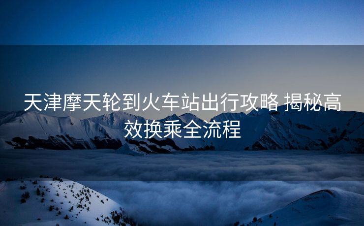 天津摩天輪到火車站出行攻略 揭秘高效換乘全流程