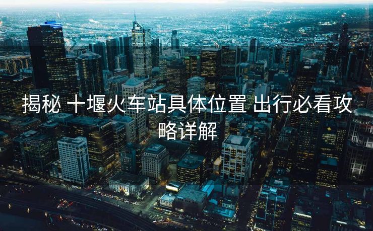 揭秘 十堰火車站具體位置 出行必看攻略詳解