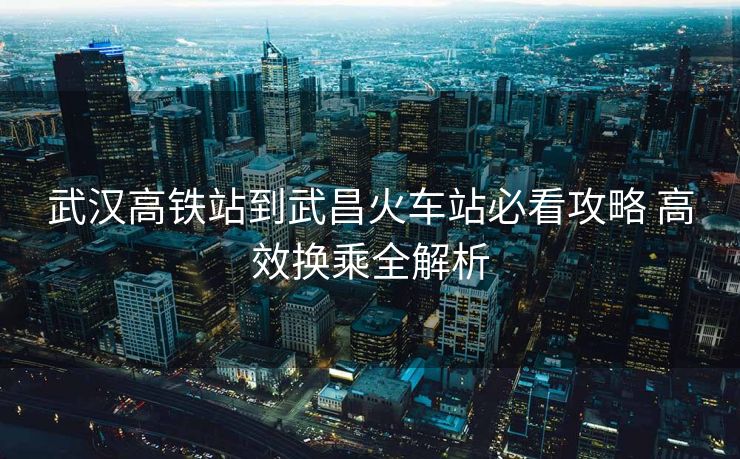 武漢高鐵站到武昌火車站必看攻略 高效換乘全解析