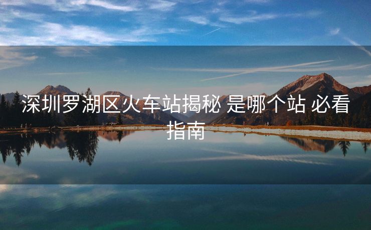 深圳羅湖區(qū)火車(chē)站揭秘 是哪個(gè)站 必看指南