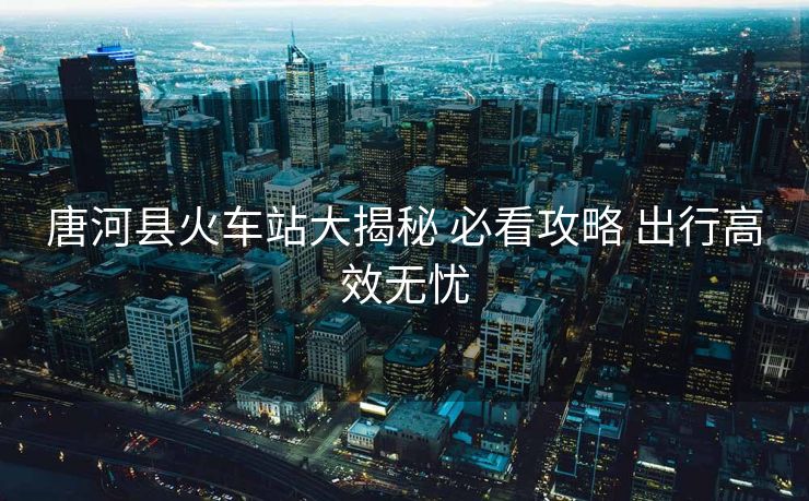唐河縣火車站大揭秘 必看攻略 出行高效無憂